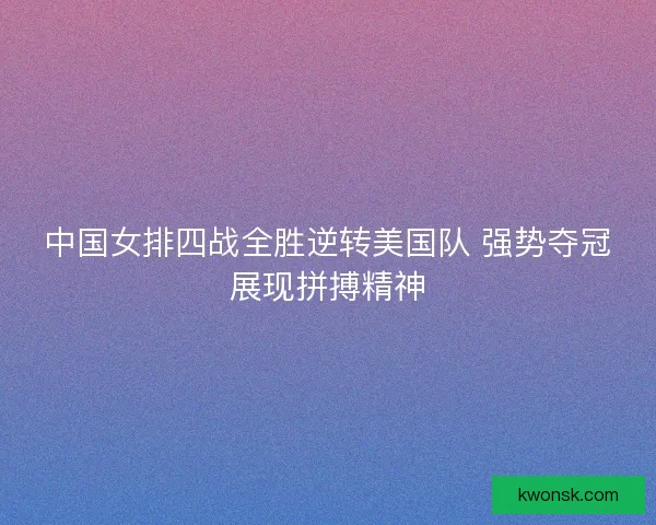 中国女排四战全胜逆转美国队 强势夺冠展现拼搏精神