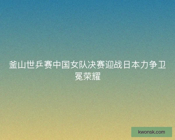 釜山世乒赛中国女队决赛迎战日本力争卫冕荣耀