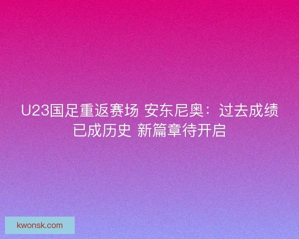 U23国足重返赛场 安东尼奥：过去成绩已成历史 新篇章待开启